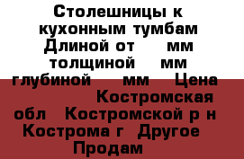 Столешницы к кухонным тумбам.Длиной от 700 мм,толщиной 40 мм,глубиной 600 мм. › Цена ­ 500-1000 - Костромская обл., Костромской р-н, Кострома г. Другое » Продам   